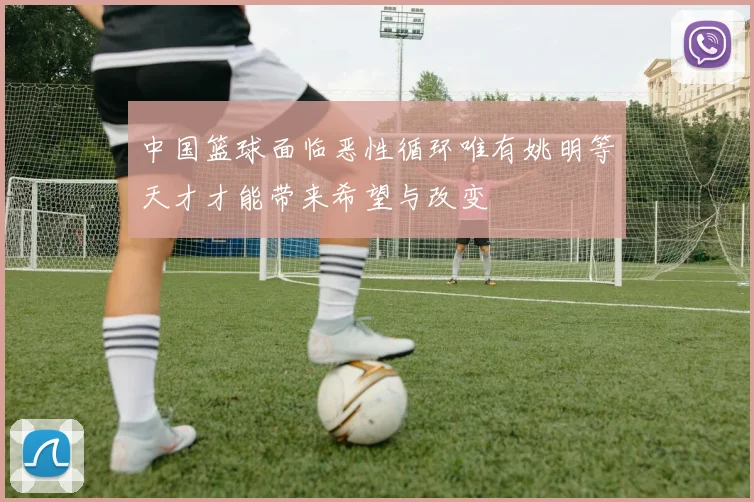 中国篮球面临恶性循环唯有姚明等天才才能带来希望与改变