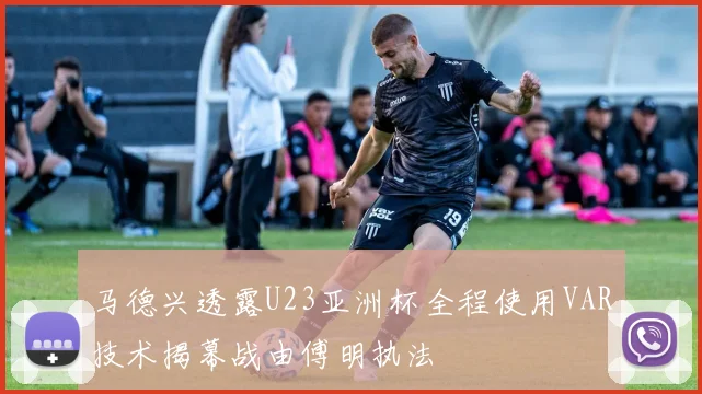 马德兴透露U23亚洲杯全程使用VAR技术揭幕战由傅明执法