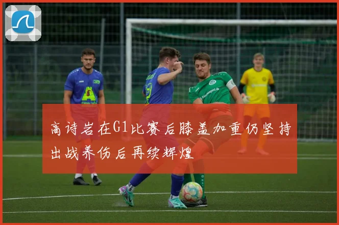高诗岩在G1比赛后膝盖加重仍坚持出战养伤后再续辉煌