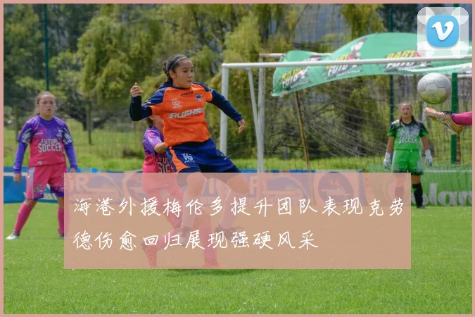 海港外援梅伦多提升团队表现克劳德伤愈回归展现强硬风采