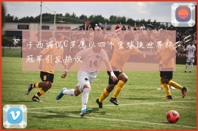 卡西调侃C罗愿以四个金球换世界杯冠军引发热议