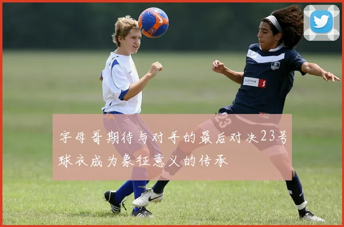字母哥期待与对手的最后对决23号球衣成为象征意义的传承