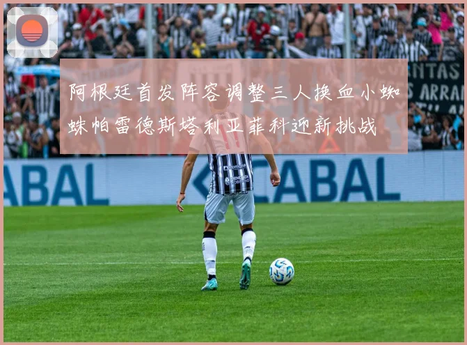 阿根廷首发阵容调整三人换血小蜘蛛帕雷德斯塔利亚菲科迎新挑战