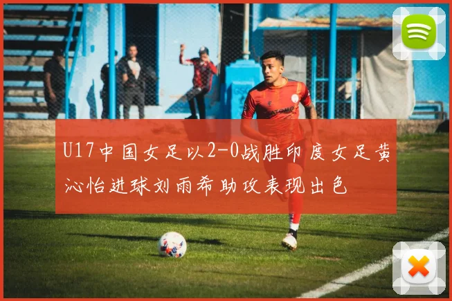 U17中国女足以2-0战胜印度女足黄沁怡进球刘雨希助攻表现出色