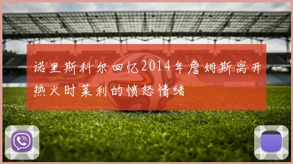 诺里斯科尔回忆2014年詹姆斯离开热火时莱利的愤怒情绪