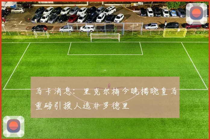马卡消息：里克尔梅今晚揭晓皇马重磅引援人选非罗德里