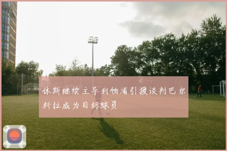 休斯继续主导利物浦引援谈判巴尔科拉成为目标球员