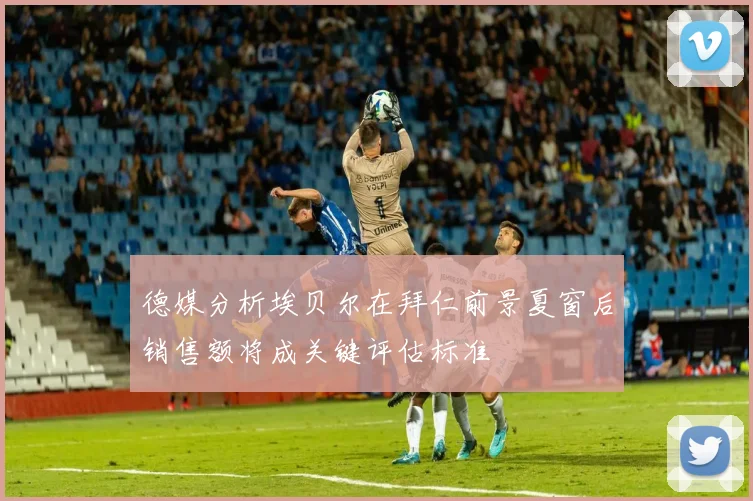 德媒分析埃贝尔在拜仁前景夏窗后销售额将成关键评估标准