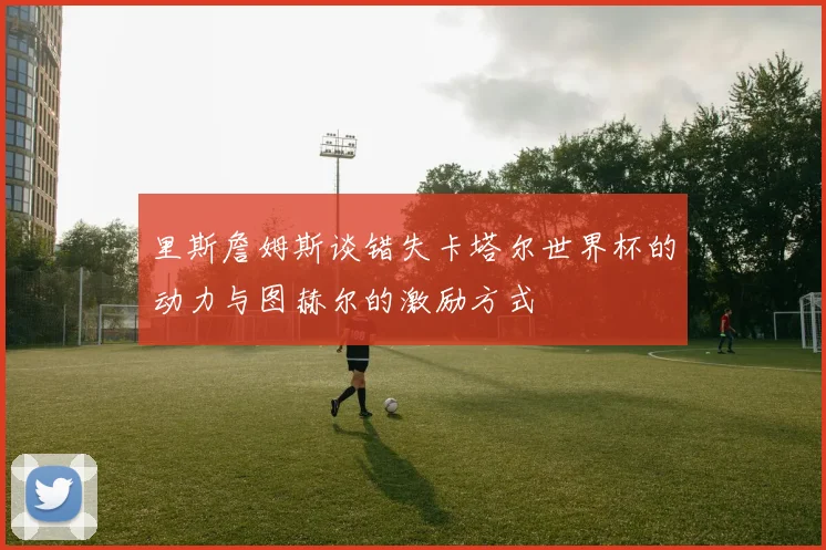 里斯詹姆斯谈错失卡塔尔世界杯的动力与图赫尔的激励方式