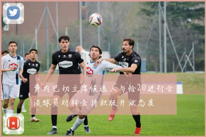 费内巴切主席候选人与恰20进行会谈球员对转会持积极开放态度